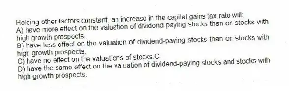 Holding other factors constant, an increase in the capital gains tax rate will:
A) have more effect on the valuation of dividend-paying stocks than on stocks with high growth prospects.
B) have less effect on the valuation of dividend-paying stocks than on stocks with high growth prospects.
C) have no effect on the valuations of stocks.C
D) have the same effect on the valuation of dividend-paying stocks and stocks with high growth prospects.