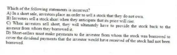 Which of the following statements is incorrect?
A) In a short sale, investors place an order to sell a stock that they do not own.
B) Investors sell a stock short when they anticipate that its price will rise.
C) When investors sell short, they will ultimately have to provide the stock back to the investor from whom they borrowed it.
D) Short-sellers must make payments to the investor from whom the stock was borrowed to cover the dividend payments that the investor would have received of the stock had not been borrowed.