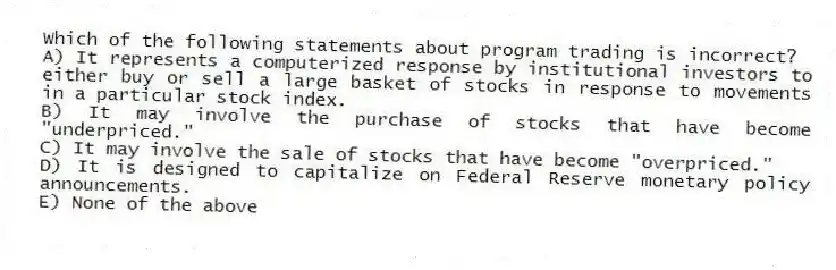 Which of the following statements about program trading is incorrect?
A) It represents a computerized response by institutional investors to either buy or sell a large basket of stocks in response to movements in a particular stock index.
B) It may involve the purchase of stocks that have become "underpriced."
C) It may involve the sale of stocks that have become "overpriced."
D) It is designed to capitalize on Federal Reserve monetary policy announcements.
E) None of the above