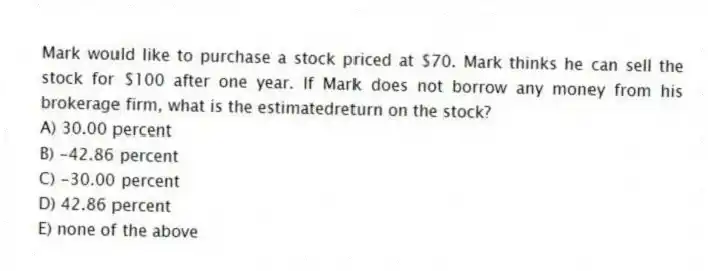 Mark would like to purchase a stock priced at $70. Mark thinks he can sell the stock for $100 after one year. If Mark does not borrow any money from his brokerage firm, what is the estimatedreturn on the stock?
A) 30.00 percent
B) -42.86 percent
C) -30.00 percent
D) 42.86 percent
E) none of the above