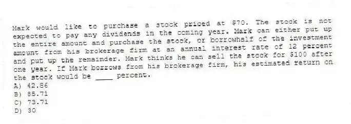 Mark would like to purchase a stock priced at $70. The stock is not expected to pay any dividends in the coming year. Mark can either put up the entire amount and purchase the stock, or borrowhalf of the investment amount from his brokerage firm at an annual interest rate of 12 percent and put up the remainder. Mark thinks he can sell the stock for $100 after one year. If Mark borrows from his brokerage firm, his estimated return on the stock would be ____ percent.
A) 42.86
B) 85.71
C) 73.71
D) 30