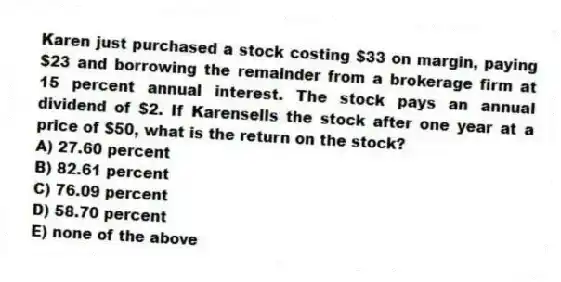 Karen just purchased a stock costing $33 on margin, paying $23 and borrowing the remainder from a brokerage firm at 15 percent annual interest. The stock pays an annual dividend of $2. If Karensells the stock after one year at a price of $50, what is the return on the stock?
A) 27.60 percent
B) 82.61 percent
C) 76.09 percent
D) 58.70 percent
E) none of the above