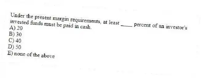 Under the present margin requirements, at least ____ percent of an investor's invested funds must be paid in cash.
A) 20
B) 30
C) 40
D) 50
E) none of the above