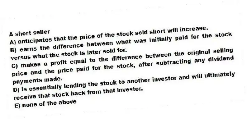A short seller
A) anticipates that the price of the stock sold short will increase.
B) earns the difference between what was initially paid for the stock versus what the stock is later sold for.
C) makes a profit equal to the difference between the original selling price and the price paid for the stock, after subtracting any dividend payments made.
D) is essentially lending the stock to another investor and will ultimately receive that stock back from that investor.
E) none of the above