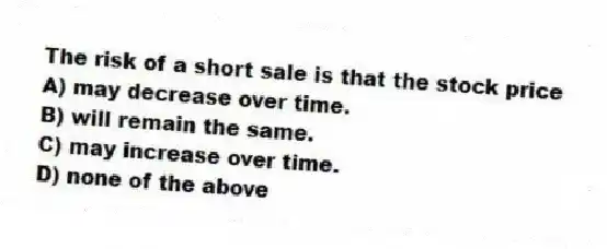 The risk of a short sale is that the stock price
A) may decrease over time.
B) will remain the same.
C) may increase over time.
D) none of the above