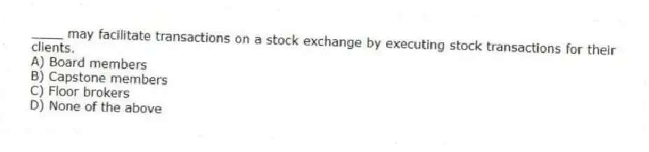 ____ may facilitate transactions on a stock exchange by executing stock transactions for their clients.
A) Board members
B) Capstone members
C) Floor brokers
D) None of the above