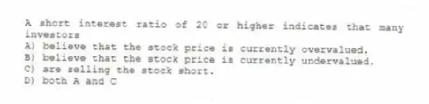 A short interest ratio of 20 or higher indicates that many investors
A) believe that the stock price is currently overvalued.
B) believe that the stock price is currently undervalued.
C) are selling the stock short.
D) both A and C