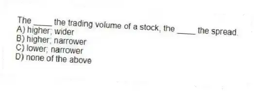 The ____ the trading volume of a stock, the ____ the spread.
A) higher; wider
B) higher; narrower
C) lower; narrower
D) none of the above