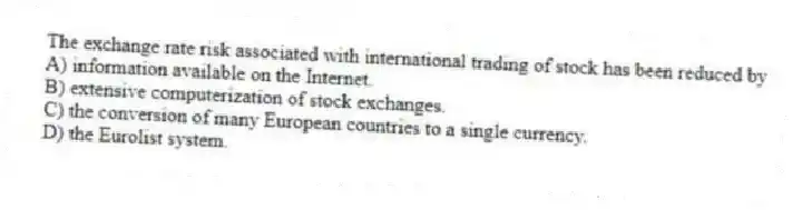 The exchange rate risk associated with international trading of stock has been reduced by
A) information available on the Internet.
B) extensive computerization of stock exchanges.
C) the conversion of many European countries to a single currency.
D) the Eurolist system.