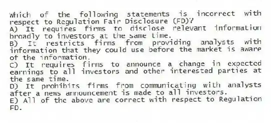 Which of the following statements is incorrect with respect to Regulation Fair Disclosure (FD)?
A) It requires firms to disclose relevant information broadly to investors at the same time.
B) It restricts firms from providing analysts with information that they could use before the market is aware of the information.
C) It requires firms to announce a change in expected earnings to all investors and other interested parties at the same time.
D) It prohibits firms from communicating with analysts after a news announcement is made to all investors.
E) All of the above are correct with respect to Regulation FD.