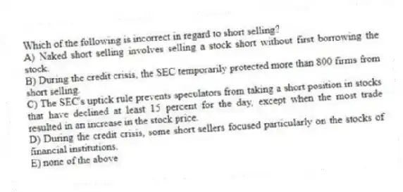 Which of the following is incorrect in regard to short selling?
A) Naked short selling involves selling a stock short without first borrowing the stock.
B) During the credit crisis, the SEC temporarily protected more than 800 firms from short selling.
C) The SEC's uptick rule prevents speculators from taking a short position in stocks that have declined at least 15 percent for the day, except when the most trade resulted in an increase in the stock price.
D) During the credit crisis, some short sellers focused particularly on the stocks of financial institutions.
E) none of the above