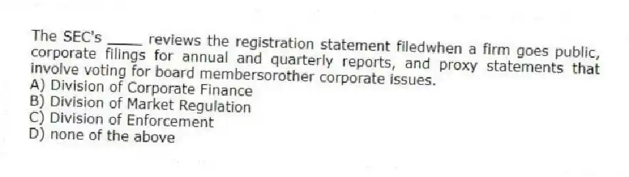 The SEC's ____ reviews the registration statement filedwhen a firm goes public, corporate filings for annual and quarterly reports, and proxy statements that involve voting for board membersorother corporate issues.
A) Division of Corporate Finance
B) Division of Market Regulation
C) Division of Enforcement
D) none of the above