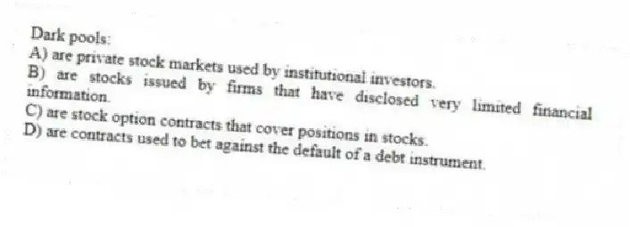 Dark pools:
A) are private stock markets used by institutional investors.
B) are stocks issued by firms that have disclosed very limited financial information.
C) are stock option contracts that cover positions in stocks.
D) are contracts used to bet against the default of a debt instrument.