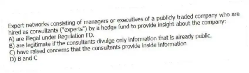 Expert networks consisting of managers or executives of a publicly traded company who are hired as consultants ("experts") by a hedge fund to provide insight about the company:
A) are illegal under Regulation FD.
B) are legitimate if the consultants divulge only information that is already public.
C) have raised concerns that the consultants provide inside information
D) B and C