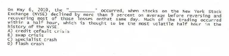 On May 6, 2010, the "__________" occurred, when stocks on the New York Stock Exchange (NYSE) declined by more than 9 percent on average before reversing and recovering most of those losses onthat same day. Much of the trading occurred within a half hour, which is thought to be the most volatile half hour in the history of the NYSE.
A) credit cefault crisis
B) swap crisis
C) specialist crash
D) flash crash