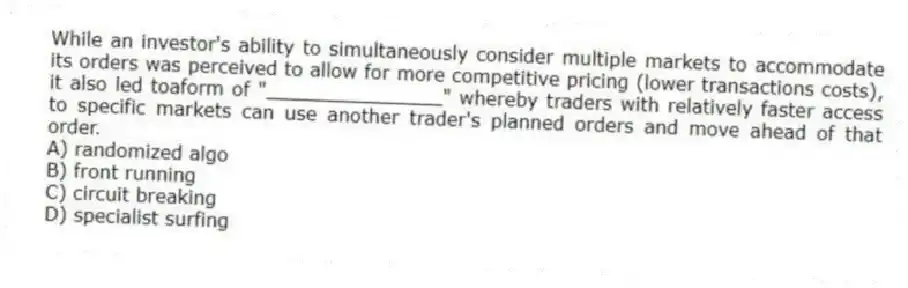 While an investor's ability to simultaneously consider multiple markets to accommodate its orders was perceived to allow for more competitive pricing (lower transactions costs), it also led toaform of "_______________" whereby traders with relatively faster access to specific markets can use another trader's planned orders and move ahead of that order.
A) randomized algo
B) front running
C) circuit breaking
D) specialist surfing