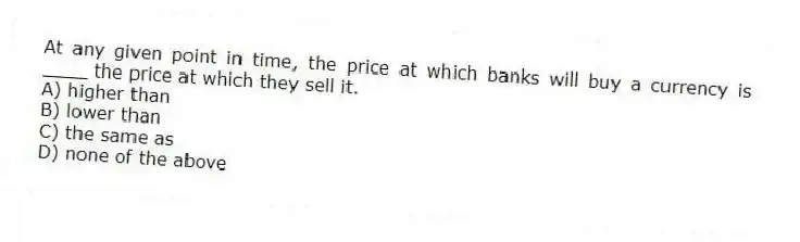 At any given point in time, the price at which banks will buy a currency is ____ the price at which they sell it.
A) higher than
B) lower than
C) the same as
D) none of the above