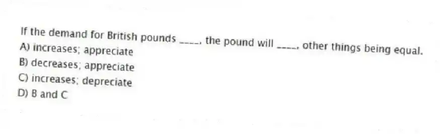If the demand for British pounds ____, the pound will ____, other things being equal.
A) increases; appreciate
B) decreases; appreciate
C) increases; depreciate
D) B and C