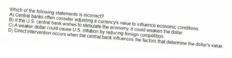 Which of the following statements is incorrect?
A) Central banks often consider adjusting a currency's value to influence economic conditions.
B) If the U.S. central bank wishes to stimulate the economy, it could weaken the dollar.
C) A weaker dollar could cause U.S. inflation by reducing foreign competition.
D) Direct intervention occurs when the central bank influences the factors that determine the dollar's value.
