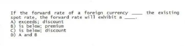 If the forward rate of a foreign currency ____ the existing spot rate, the forward rate will exhibit a ____.
A) exceeds; discount
B) is below; premium
C) is below; discount
D) A and B