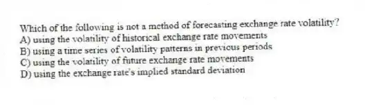 Which of the following is not a method of forecasting exchange rate volatility?
A) using the volatility of historical exchange rate movements
B) using a time series of volatility patterns in previous periods
C) using the volatility of future exchange rate movements
D) using the exchange rate's implied standard deviation