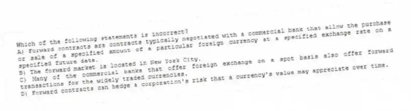 Which of the following statements is incorrect?
A) Forward contracts are contracts typically negotiated with a commercial bank that allow the purchase or sale of a specified amount of a particular foreign currency at a specified exchange rate on a specified future date.
B) The forward market is located in New York City.
C) Many of the commercial banks that offer foreign exchange on a spot basis also offer forward transactions for the widely traded currencies.
D) Forward contracts can hedge a corporation's risk that a currency's value may appreciate over time.