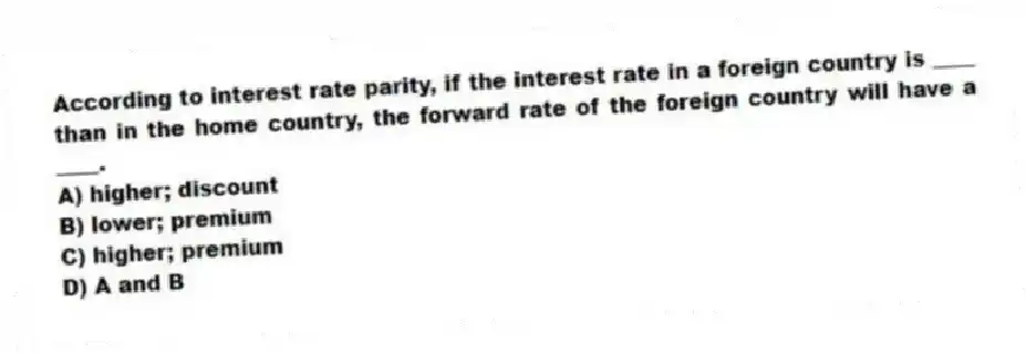 According to interest rate parity, if the interest rate in a foreign country is ____ than in the home country, the forward rate of the foreign country will have a ____.
A) higher; discount
B) lower; premium
C) higher; premium
D) A and B