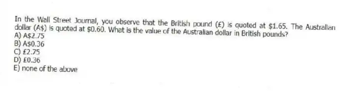 In the Wall Street Journal, you observe that the British pound (£) is quoted at $1.65. The Australian dollar (A$) is quoted at $0.60. What is the value of the Australian dollar in British pounds?
A) A$2.75
B) A$0.36
C) £2.75
D) £0.36
E) none of the above