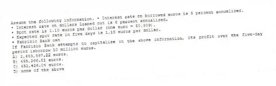 Assume the following information. • Interest rate on borrowed euros is 5 percent annualized.
• Interest rate on dollars loaned out is 6 percent annualized.
• Spot rate is 1.10 euros per dollar (one euro = $0.909).
• Expected spot rate in five days is 1.15 euros per dollar.
• Fabrizio Bank can
If Fabrizio Bank attempts to capitalize on the above information, its profit over the five-day period isborrow 10 million euros.
A) 2,653,597.22 euros.
B) 455,266.81 euros.
C) 452,426.04 euros.
D) none of the above