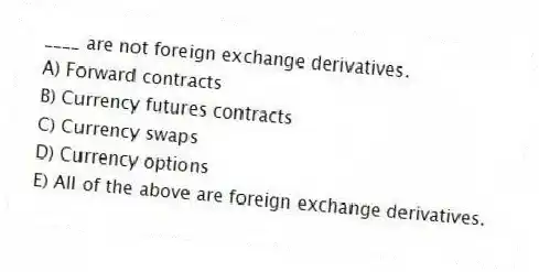 ____ are not foreign exchange derivatives.
A) Forward contracts
B) Currency futures contracts
C) Currency swaps
D) Currency options
E) All of the above are foreign exchange derivatives.