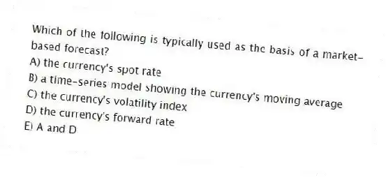 Which of the following is typically used as the basis of a market-based forecast?
A) the currency's spot rate
B) a time-series model showing the currency's moving average
C) the currency's volatility index
D) the currency's forward rate
E) A and D