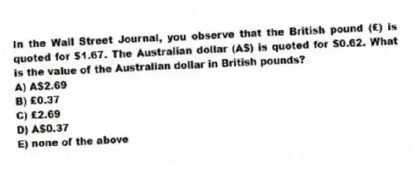 In the Wall Street Journal, you observe that the British pound (£) is quoted for $1.67. The Australian dollar (A$) is quoted for $0.62. What is the value of the Australian dollar in British pounds?
A) A$2.69
B) £0.37
C) £2.69
D) A$0.37
E) none of the above