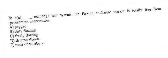 In a(n) ____ exchange rate system, the foreign exchange market is totally free from government intervention.
A) pegged
B) dirty floating
C) freely floating
D) Bretton Woods
E) none of the above