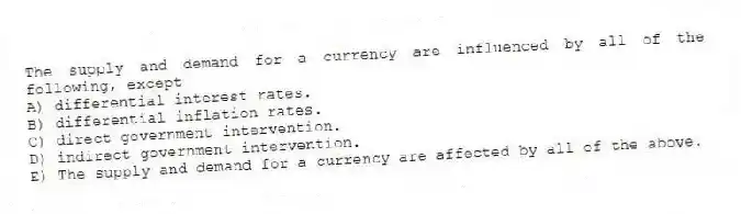 The supply and demand for a currency are influenced by all of the following, except
A) differential interest rates.
B) differential inflation rates.
C) direct government intervention.
D) indirect government intervention.
E) The supply and demand for a currency are affected by all of the above.