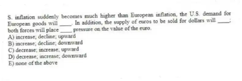 S. inflation suddenly becomes much higher than European inflation, the U.S. demand for European goods will ____. In addition, the supply of euros to be sold for dollars will ____; both forces will place ____ pressure on the value of the euro.
A) increase; decline; upward
B) increase; decline; downward
C) decrease; increase; upward
D) decrease; increase; downward
E) none of the above