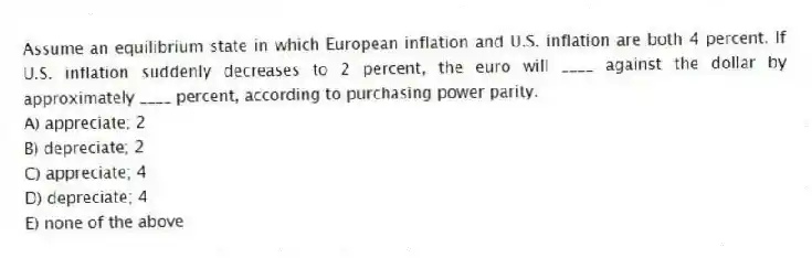 Assume an equilibrium state in which European inflation and U.S. inflation are both 4 percent. If U.S. inflation suddenly decreases to 2 percent, the euro will ____ against the dollar by approximately ____ percent, according to purchasing power parity.
A) appreciate; 2
B) depreciate; 2
C) appreciate; 4
D) depreciate; 4
E) none of the above