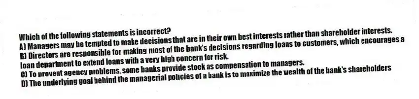 Which of the following statements is incorrect?
A) Managers may be tempted to make decisions that are in their own best interests rather than shareholder interests.
B) Directors are responsible for making most of the bank's decisions regarding loans to customers, which encourages a loan department to extend loans with a very high concern for risk.
C) To prevent agency problems, some banks provide stock as compensation to managers.
D) The underlying goal behind the managerial policies of a bank is to maximize the wealth of the bank's shareholders