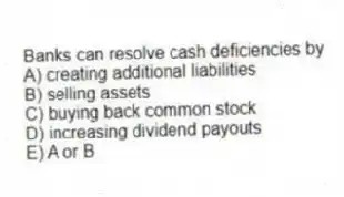Banks can resolve cash deficiencies by
A) creating additional liabilities
B) selling assets
C) buying back common stock
D) increasing dividend payouts
E) A or B