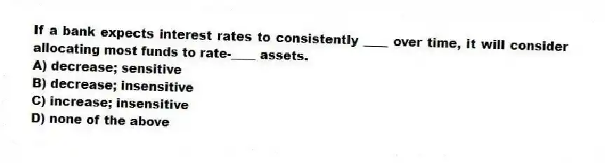 If a bank expects interest rates to consistently ____ over time, it will consider allocating most funds to rate-____ assets.
A) decrease; sensitive
B) decrease; insensitive
C) increase; insensitive
D) none of the above