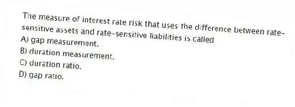The measure of interest rate risk that uses the difference between rate-sensitive assets and rate-sensitive liabilities is called
A) gap measurement.
B) duration measurement.
C) duration ratio.
D) gap ratio.