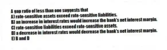 A gap ratio of less than one suggests that
A) rate-sensitive assets exceed rate-sensitive liabilities.
B) an increase in interest rates would increase the bank's net interest margin.
C) rate-sensitive liabilities exceed rate-sensitive assets.
D) a decrease in interest rates would decrease the bank's net interest margin.
E) B and D