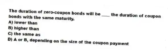 The duration of zero-coupon bonds will be ____ the duration of coupon bonds with the same maturity.
A) lower than
B) higher than
C) the same as
D) A or B, depending on the size of the coupon payment