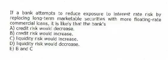 If a bank attempts to reduce exposure to interest rate risk by replacing long-term marketable securities with more floating-rate commercial loans, it is likely that the bank's
A) credit risk would decrease.
B) credit risk would increase.
C) liquidity risk would increase.
D) liquidity risk would decrease.
E) B and C