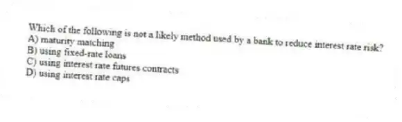 Which of the following is not a likely method used by a bank to reduce interest rate risk?
A) maturity matching
B) using fixed-rate loans
C) using interest rate futures contracts
D) using interest rate caps