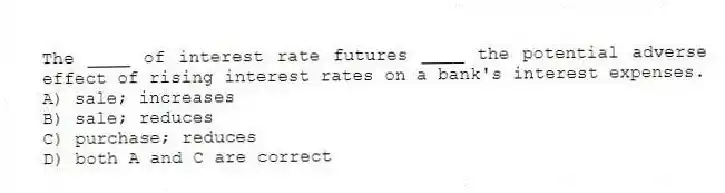 The ____ of interest rate futures ____ the potential adverse effect of rising interest rates on a bank's interest expenses.
A) sale; increases
B) sale; reduces
C) purchase; reduces
D) both A and C are correct