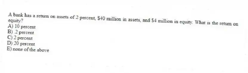 A bank has a return on assets of 2 percent, $40 million in assets, and $4 million in equity. What is the return on equity?
A) 10 percent
B) .2 percent
C) 2 percent
D) 20 percent
E) none of the above