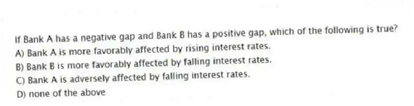 If Bank A has a negative gap and Bank B has a positive gap, which of the following is true?
A) Bank A is more favorably affected by rising interest rates.
B) Bank B is more favorably affected by falling interest rates.
C) Bank A is adversely affected by falling interest rates.
D) none of the above