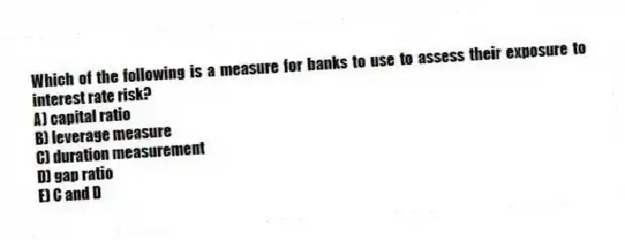 Which of the following is a measure for banks to use to assess their exposure to interest rate risk?
A) capital ratio
B) leverage measure
C) duration measurement
D) gap ratio
E) C and D