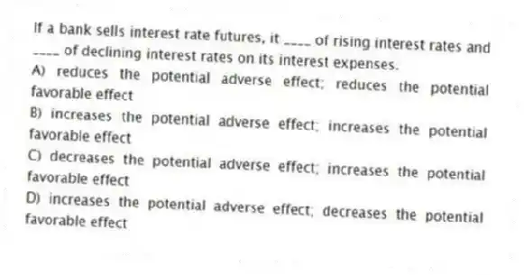 If a bank sells interest rate futures, it ____ of rising interest rates and ____ of declining interest rates on its interest expenses.
A) reduces the potential adverse effect; reduces the potential favorable effect
B) increases the potential adverse effect; increases the potential favorable effect
C) decreases the potential adverse effect; increases the potential favorable effect
D) increases the potential adverse effect; decreases the potential favorable effect