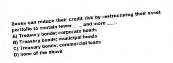 Banks can reduce their credit risk by restructuring their asset portfolio to contain fewer ____ and more ____.
A) Treasury bonds; corporate bonds
B) Treasury bonds; municipal bonds
C) Treasury bonds; commercial loans
D) none of the above
